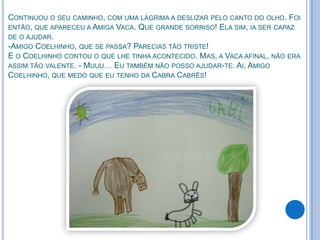 CONTINUOU O SEU CAMINHO, COM UMA LÁGRIMA A DESLIZAR PELO CANTO DO OLHO. FOI
ENTÃO, QUE APARECEU A AMIGA VACA. QUE GRANDE SORRISO! ELA SIM, IA SER CAPAZ
DE O AJUDAR.
-AMIGO COELHINHO, QUE SE PASSA? PARECIAS TÃO TRISTE!
E O COELHINHO CONTOU O QUE LHE TINHA ACONTECIDO. MAS, A VACA AFINAL, NÃO ERA
ASSIM TÃO VALENTE. - MUUU… EU TAMBÉM NÃO POSSO AJUDAR-TE. AI, AMIGO
COELHINHO, QUE MEDO QUE EU TENHO DA CABRA CABRÊS!
 