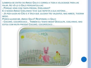 LEMBROU-SE ENTÃO DO AMIGO GALO E CORREU A TODA A VELOCIDADE PARA LHE
FALAR. AO VÊ-LO O GALO PERGUNTOU-LHE:
- PORQUE VENS COM TANTA PRESSA, COELHINHO?
E O NOSSO AMIGO COELHINHO TEVE QUE REPETIR A SUA HISTÓRIA…
- JÁ PEDI AJUDA AO CÃO E À VACA QUE JULGAVA TÃO VALENTES, MAS AMBOS, TIVERAM
MEDO.
PODES AJUDAR-ME, AMIGO GALO? RESPONDEU O GALO:
- COCORÓ, COCORÓCOCO... TAMBÉM EU TENHO MEDO! DESCULPA, COELHINHO, MAS
ESTOU COM MUITA PRESSA! COCORÓ, COCORÓCOCO…
 