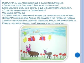 PASSAVA POR ALI UMA FORMIGUINHA QUE O OUVIU E PERGUNTOU-LHE:
- QUE ESTÁS A DIZER, COELHINHO? PORQUE ESTÁS TÃO TRISTE?
E MAIS UMA VEZ O COELHINHO CONTOU O QUE LHE ACONTECERA NAQUELE DIA.
- O QUÊ? QUEM PENSA QUE É A CABRA CABRÊS?
VOU AJUDAR-TE! VEM DAÍ!
- TU?! UMA SIMPLES FORMIGUINHA?! PENSAS QUE CONSEGUES VENCER A CABRA
CABRÊS? POIS NEM OS MEUS AMIGOS, TÃO GRANDES E TÃO FORTES, ME PUDERAM
AJUDAR!? – RESPONDEU O COELHINHO, DESCRENTE. MAS, LÁ PARTIRAM OS DOIS. A
FORMIGA, DE CABEÇA ERGUIDA, E O COELHINHO, POUCO CONVENCIDO.
 