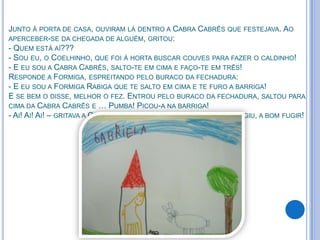 JUNTO À PORTA DE CASA, OUVIRAM LÁ DENTRO A CABRA CABRÊS QUE FESTEJAVA. AO
APERCEBER-SE DA CHEGADA DE ALGUÉM, GRITOU:
- QUEM ESTÁ AÍ???
- SOU EU, O COELHINHO, QUE FOI À HORTA BUSCAR COUVES PARA FAZER O CALDINHO!
- E EU SOU A CABRA CABRÊS, SALTO-TE EM CIMA E FAÇO-TE EM TRÊS!
RESPONDE A FORMIGA, ESPREITANDO PELO BURACO DA FECHADURA:
- E EU SOU A FORMIGA RABIGA QUE TE SALTO EM CIMA E TE FURO A BARRIGA!
E SE BEM O DISSE, MELHOR O FEZ. ENTROU PELO BURACO DA FECHADURA, SALTOU PARA
CIMA DA CABRA CABRÊS E … PUMBA! PICOU-A NA BARRIGA!
- AI! AI! AI! – GRITAVA A CABRA CABRÊS, SALTANDO PELA JANELA. E FUGIU, A BOM FUGIR!
 