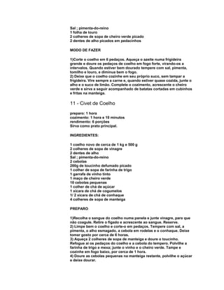 Sal ; pimenta-do-reino
1 folha de louro
2 colheres de sopa de cheiro verde picado
2 dentes de alho picados em pedacinhos
MODO DE FAZER
1)Corte o coelho em 6 pedaços. Aqueça o azeite numa frigideira
grande e doure os pedaços de coelho em fogo forte, virando-os a
intervalos. Quando estiver bem dourado tempere com sal, pimenta,
tomilho e louro, e diminua bem o fogo.
2) Deixe que o coelho cozinhe em seu próprio suco, sem tampar a
frigideira. Vire sempre a carne e, quando estiver quase cozida, junte o
alho e o suco de limão. Complete o cozimento, acrescente o cheiro
verde e sirva a seguir acompanhado de batatas cortadas em cubinhos
e fritas na manteiga.

11 - Civet de Coelho
preparo: 1 hora
cozimento: 1 hora e 10 minutos
rendimento: 6 porções
Sirva como prato principal.
INGREDIENTES:
1 coelho novo de cerca de 1 kg e 500 g
2 colheres de sopa de vinagre
2 dentes de alho
Sal ; pimenta-do-reino
2 cebolas
200g de toucinho defumado picado
1 colher de sopa de farinha de trigo
1 garrafa de vinho tinto
1 maço de cheiro verde
10 cebolas pequenas
1 colher de chá de açúcar
1 xícara de chá de cogumelos
1/ 2 xícara de chá de conhaque
4 colheres de sopa de manteiga
PREPARO
1)Recolha o sangue do coelho numa panela e junte vinagre, para que
não coagule. Retire o fígado e acrescente ao sangue. Reserve.
2) Limpe bem o coelho e corte-o em pedaços. Tempere com sal, a
pimenta, o alho esmagado, a cebola em rodelas e o conhaque. Deixe
tomar gosto por cerca de 6 horas.
3) Aqueça 2 colheres de sopa de manteiga e doure o toucinho.
Refogue aí os pedaços do coelho e a cebola do tempero. Polvilhe a
farinha de trigo e mexa; junte o vinho e o cheiro verde. Tampe e
cozinhe em fogo baixo, por cerca de 1 hora.
4) Doure as cebolas pequenas na manteiga restante, polvilhe o açúcar
e deixe dourar.

 