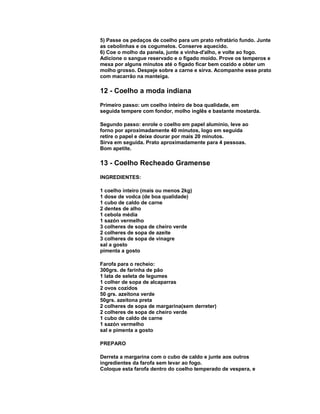 5) Passe os pedaços de coelho para um prato refratário fundo. Junte
as cebolinhas e os cogumelos. Conserve aquecido.
6) Coe o molho da panela, junte a vinha-d'alho, e volte ao fogo.
Adicione o sangue reservado e o fígado moído. Prove os temperos e
mexa por alguns minutos até o fígado ficar bem cozido e obter um
molho grosso. Despeje sobre a carne e sirva. Acompanhe esse prato
com macarrão na manteiga.

12 - Coelho a moda indiana
Primeiro passo: um coelho inteiro de boa qualidade, em
seguida tempere com fondor, molho inglês e bastante mostarda.
Segundo passo: enrole o coelho em papel alumínio, leve ao
forno por aproximadamente 40 minutos, logo em seguida
retire o papel e deixe dourar por mais 20 minutos.
Sirva em seguida. Prato aproximadamente para 4 pessoas.
Bom apetite.

13 - Coelho Recheado Gramense
INGREDIENTES:
1 coelho inteiro (mais ou menos 2kg)
1 dose de vodca (de boa qualidade)
1 cubo de caldo de carne
2 dentes de alho
1 cebola média
1 sazón vermelho
3 colheres de sopa de cheiro verde
2 colheres de sopa de azeite
3 colheres de sopa de vinagre
sal a gosto
pimenta a gosto
Farofa para o recheio:
300grs. de farinha de pão
1 lata de seleta de legumes
1 colher de sopa de alcaparras
2 ovos cozidos
50 grs. azeitona verde
50grs. azeitona preta
2 colheres de sopa de margarina(sem derreter)
2 colheres de sopa de cheiro verde
1 cubo de caldo de carne
1 sazón vermelho
sal e pimenta a gosto
PREPARO
Derreta a margarina com o cubo de caldo e junte aos outros
ingredientes da farofa sem levar ao fogo.
Coloque esta farofa dentro do coelho temperado de vespera, e

 