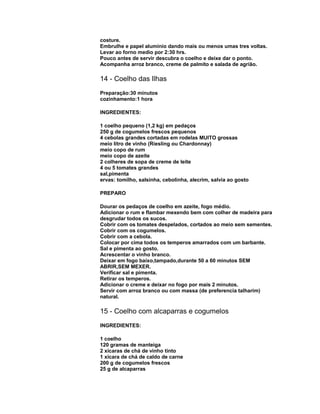costure.
Embrulhe e papel alumínio dando mais ou menos umas tres voltas.
Levar ao forno medio por 2:30 hrs.
Pouco antes de servir descubra o coelho e deixe dar o ponto.
Acompanha arroz branco, creme de palmito e salada de agrião.

14 - Coelho das Ilhas
Preparação:30 minutos
cozinhamento:1 hora
INGREDIENTES:
1 coelho pequeno (1,2 kg) em pedaços
250 g de cogumelos frescos pequenos
4 cebolas grandes cortadas em rodelas MUITO grossas
meio litro de vinho (Riesling ou Chardonnay)
meio copo de rum
meio copo de azeite
2 colheres de sopa de creme de leite
4 ou 5 tomates grandes
sal,pimenta
ervas: tomilho, salsinha, cebolinha, alecrim, salvia ao gosto
PREPARO
Dourar os pedaços de coelho em azeite, fogo médio.
Adicionar o rum e flambar mexendo bem com colher de madeira para
desgrudar todos os sucos.
Cobrir com os tomates despelados, cortados ao meio sem sementes.
Cobrir com os cogumelos.
Cobrir com a cebola.
Colocar por cima todos os temperos amarrados com um barbante.
Sal e pimenta ao gosto.
Acrescentar o vinho branco.
Deixar em fogo baixo,tampado,durante 50 a 60 minutos SEM
ABRIR,SEM MEXER.
Verificar sal e pimenta.
Retirar os temperos.
Adicionar o creme e deixar no fogo por mais 2 minutos.
Servir com arroz branco ou com massa (de preferencia talharim)
natural.

15 - Coelho com alcaparras e cogumelos
INGREDIENTES:
1 coelho
120 gramas de manteiga
2 xícaras de chá de vinho tinto
1 xícara de chá de caldo de carne
200 g de cogumelos frescos
25 g de alcaparras

 