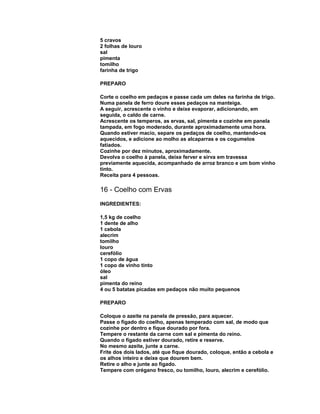 5 cravos
2 folhas de louro
sal
pimenta
tomilho
farinha de trigo
PREPARO
Corte o coelho em pedaços e passe cada um deles na farinha de trigo.
Numa panela de ferro doure esses pedaços na manteiga.
A seguir, acrescente o vinho e deixe evaporar, adicionando, em
seguida, o caldo de carne.
Acrescente os temperos, as ervas, sal, pimenta e cozinhe em panela
tampada, em fogo moderado, durante aproximadamente uma hora.
Quando estiver macio, separe os pedaços de coelho, mantendo-os
aquecidos, e adicione ao molho as alcaparras e os cogumelos
fatiados.
Cozinhe por dez minutos, aproximadamente.
Devolva o coelho à panela, deixe ferver e sirva em travessa
previamente aquecida, acompanhado de arroz branco e um bom vinho
tinto.
Receita para 4 pessoas.

16 - Coelho com Ervas
INGREDIENTES:
1,5 kg de coelho
1 dente de alho
1 cebola
alecrim
tomilho
louro
cerefólio
1 copo de água
1 copo de vinho tinto
óleo
sal
pimenta do reino
4 ou 5 batatas picadas em pedaços não muito pequenos
PREPARO
Coloque o azeite na panela de pressão, para aquecer.
Passe o fígado do coelho, apenas temperado com sal, de modo que
cozinhe por dentro e fique dourado por fora.
Tempere o restante da carne com sal e pimenta do reino.
Quando o fígado estiver dourado, retire e reserve.
No mesmo azeite, junte a carne.
Frite dos dois lados, até que fique dourado, coloque, então a cebola e
os alhos inteiro e deixe que dourem bem.
Retire o alho e junte ao fígado.
Tempere com orégano fresco, ou tomilho, louro, alecrim e cerefólio.

 