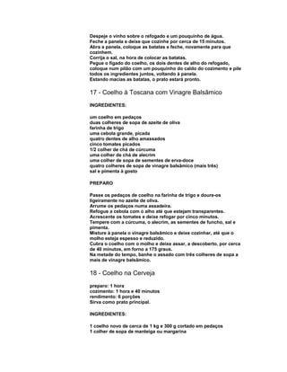 Despeje o vinho sobre o refogado e um pouquinho de água.
Feche a panela e deixe que cozinhe por cerca de 15 minutos.
Abra a panela, coloque as batatas e feche, novamente para que
cozinhem.
Corrija o sal, na hora de colocar as batatas.
Pegue o fígado do coelho, os dois dentes de alho do refogado,
coloque num pilão com um pouquinho do caldo do cozimento e pile
todos os ingredientes juntos, voltando à panela.
Estando macias as batatas, o prato estará pronto.

17 - Coelho à Toscana com Vinagre Balsâmico
INGREDIENTES:
um coelho em pedaços
duas colheres de sopa de azeite de oliva
farinha de trigo
uma cebola grande, picada
quatro dentes de alho amassados
cinco tomates picados
1/2 colher de chá de cúrcuma
uma colher de chá de alecrim
uma colher de sopa de sementes de erva-doce
quatro colheres de sopa de vinagre balsâmico (mais três)
sal e pimenta à gosto
PREPARO
Passe os pedaços de coelho na farinha de trigo e doure-os
ligeiramente no azeite de oliva.
Arrume os pedaços numa assadeira.
Refogue a cebola com o alho até que estejam transparentes.
Acrescente os tomates e deixe refogar por cinco minutos.
Tempere com a cúrcuma, o alecrim, as sementes de funcho, sal e
pimenta.
Misture à panela o vinagre balsâmico e deixe cozinhar, até que o
molho esteja espesso e reduzido.
Cubra o coelho com o molho e deixe assar, a descoberto, por cerca
de 40 minutos, em forno a 175 graus.
Na metade do tempo, banhe o assado com três colheres de sopa a
mais de vinagre balsâmico.

18 - Coelho na Cerveja
preparo: 1 hora
cozimento: 1 hora e 40 minutos
rendimento: 6 porções
Sirva como prato principal.
INGREDIENTES:
1 coelho novo de cerca de 1 kg e 300 g cortado em pedaços
1 colher de sopa de manteiga ou margarina

 