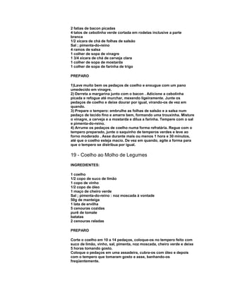2 fatias de bacon picadas
4 talos de cebolinha verde cortada em rodelas inclusive a parte
branca
1/2 xícara de chá de folhas de salsão
Sal ; pimenta-do-reino
4 ramos de salsa
1 colher de sopa de vinagre
1 3/4 xícara de chá de cerveja clara
1 colher de sopa de mostarda
1 colher de sopa de farinha de trigo
PREPARO
1)Lave muito bem os pedaços de coelho e enxugue com um pano
umedecido em vinagre.
2) Derreta a margarina junto com o bacon . Adicione a cebolinha
picada e refogue até murchar, mexendo ligeiramente. Junte os
pedaços de coelho e deixe dourar por igual, virando-os de vez em
quando.
3) Prepare o tempero: embrulhe as folhas de salsão e a salsa num
pedaço de tecido fino e amarre bem, formando uma trouxinha. Misture
o vinagre, a cerveja e a mostarda e dilua a farinha. Tempere com o sal
e pimenta-do-reino.
4) Arrume os pedaços de coelho numa forma refratária. Regue com o
tempero preparado, junte o saquinho de temperos verdes e leve ao
forno moderado . Asse durante mais ou menos 1 hora e 30 minutos,
até que o coelho esteja macio. De vez em quando, agite a forma para
que o tempero se distribua por igual.

19 - Coelho ao Molho de Legumes
INGREDIENTES:
1 coelho
1/2 copo de suco de limão
1 copo de vinho
1/2 copo de óleo
1 maço de cheiro verde
Sal ; pimenta-do-reino : noz moscada à vontade
50g de manteiga
1 lata de ervilha
5 cenouras cozidas
purê de tomate
batatas
2 cenouras raladas
PREPARO
Corte o coelho em 10 a 14 pedaços, coloque-os no tempero feito com
suco de limão, vinho, sal, pimenta, noz moscada, cheiro verde e deixe
5 horas tomando gosto.
Coloque o pedaços em uma assadeira, cubra-os com óleo e depois
com o tempero que tomaram gosto e asse, banhando-os
freqüentemente.

 