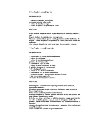21 - Coelho com Páprica
INGREDIENTES:
1 coelho cortado em pedacinhos
manteiga, cebola, sal a gosto
1 colher de farinha de trigo
1 colher de páprica ou pimenta de caiena
PREPARO
Corte a carne em pedacinhos, faça o refogado de manteiga, cebola e
sal.
Depois de bem dourado junte a carne picada.
Quando a carne estiver quase cozida, junte uma colher de farinha de
trigo e 1 colher de páprica ou pimenta de caiena, deixando acabar de
cozinhar.
Coe o caldo, deixe ferver mais uma vez e derrame sobre a carne.

22 - Coelho com Pimentão
INGREDIENTES:
1 coelho de 1 kg e 200g aproximadamente
1 colher de chá de sal
1 colher de chá de suco de limão
pimenta do reino a gosto
4 colheres de sopa de óleo
1 colher de sopa de farinha de trigo
2 tabletes de caldo de carne maggi
1 litro de água fervente
1 xícara de chá de suco de laranja
2 colheres de chá de molho de pimenta
1 pimentão verde e 1 vermelho cortado em tirinhas
1 lata ou vidro de cogumelo
1/2 xícara de chá de salsa batidinha
PREPARO
Descongele o coelho e corte-o pelas juntas em doze pedaços,
eliminando a cabeça.
Limpe os pedaços e tempere-os numa tigela com o sal, o suco de
limão e a pimenta.
Deixe tomar gosto de preferência de véspera.
Refogue os pedaços no óleo quente, mexendo de vez em quando, até
que estejam dourados por igual.
Polvilhe por cima a farinha e os tabletes de caldo maggi, esfarelandoos entre os dedos, junte a água, o suco de laranja e o molho de
pimenta, deixe cozinhar em panela tampada por aproximadamente 30
minutos.
Acrescente os pimentões, os cogumelos e a salsa e deixe no fogo por
mais 10 minutos.
Sirva com batatas cozidas ou purê de batatas.

 