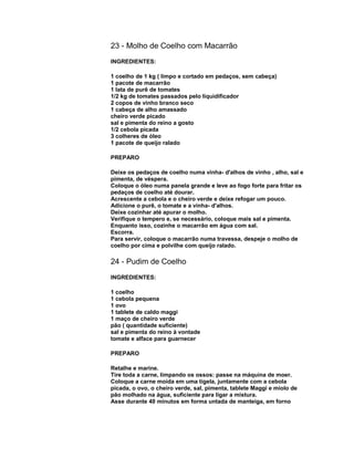23 - Molho de Coelho com Macarrão
INGREDIENTES:
1 coelho de 1 kg ( limpo e cortado em pedaços, sem cabeça)
1 pacote de macarrão
1 lata de purê de tomates
1/2 kg de tomates passados pelo liquidificador
2 copos de vinho branco seco
1 cabeça de alho amassado
cheiro verde picado
sal e pimenta do reino a gosto
1/2 cebola picada
3 colheres de óleo
1 pacote de queijo ralado
PREPARO
Deixe os pedaços de coelho numa vinha- d'alhos de vinho , alho, sal e
pimenta, de véspera.
Coloque o óleo numa panela grande e leve ao fogo forte para fritar os
pedaços de coelho até dourar.
Acrescente a cebola e o cheiro verde e deixe refogar um pouco.
Adicione o purê, o tomate e a vinha- d'alhos.
Deixe cozinhar até apurar o molho.
Verifique o tempero e, se necessário, coloque mais sal e pimenta.
Enquanto isso, cozinhe o macarrão em água com sal.
Escorra.
Para servir, coloque o macarrão numa travessa, despeje o molho de
coelho por cima e polvilhe com queijo ralado.

24 - Pudim de Coelho
INGREDIENTES:
1 coelho
1 cebola pequena
1 ovo
1 tablete de caldo maggi
1 maço de cheiro verde
pão ( quantidade suficiente)
sal e pimenta do reino à vontade
tomate e alface para guarnecer
PREPARO
Retalhe e marine.
Tire toda a carne, limpando os ossos: passe na máquina de moer.
Coloque a carne moída em uma tigela, juntamente com a cebola
picada, o ovo, o cheiro verde, sal, pimenta, tablete Maggi e miolo de
pão molhado na água, suficiente para ligar a mistura.
Asse durante 40 minutos em forma untada de manteiga, em forno

 