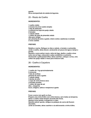 quente.
Sirva acompanhado de salada de legumes.

25 - Risoto de Coelho
INGREDIENTES:
1 coelho médio
3 xícaras de arroz cozido simples
1 lata de petit-pois
3 colheres de sopa de queijo ralado
2 tomates
1 cebola ralada
1 colher de sopa de pimentão ralado
óleo para refogar
sal; pimenta-do-reino a gosto; cheiro verde e azeitonas à vontade
2 ovos cozidos
PREPARO
Retalhe e marine. Refogue no óleo a cebola, o tomate e o pimentão.
Junte o coelho, deixe dourar, acrescente um pouco de água e tampe a
panela.
Quando a carne estiver macia, retire do fogo, desfie o coelho e leve
outra vez ao fogo, colocando a salsa cortadinha e a pimenta.
Acrescente o petit-pois(ervilha), deixe cozinhar, coloque o arroz, uma
colher de queijo ralado e mexa para misturar tudo.

26 - Coelho à Caçadora
INGREDIENTES:
1 coelho de 1 kg aproximadamente
5 cenouras
1 lata de ervilhas
pimenta do reino a gosto
1 cebola ralada
3 dentes de alho
1 copo de vinho branco seco
3 tomates picados
1 colher de sopa de sal
óleo , margarina
louro, orégano, sálvia e manjerona à gosto
PREPARO
Furar a carne com garfo ou faca.
Prepare uma vinha d'alho com vinho branco, sal e todos os temperos.
Deixe o coelho neste tempero durante três horas.
Aqueça numa panela a margarina e o óleo.
Quando estiver quente, refogue os pedaços de carne até ficarem
dourados.
Junte os tomates, deixe cozinhar e vá adicionando a vinha d'alho.

 