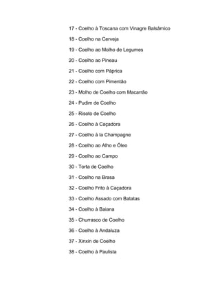 17 - Coelho à Toscana com Vinagre Balsâmico
18 - Coelho na Cerveja
19 - Coelho ao Molho de Legumes
20 - Coelho ao Pineau
21 - Coelho com Páprica
22 - Coelho com Pimentão
23 - Molho de Coelho com Macarrão
24 - Pudim de Coelho
25 - Risoto de Coelho
26 - Coelho à Caçadora
27 - Coelho à la Champagne
28 - Coelho ao Alho e Óleo
29 - Coelho ao Campo
30 - Torta de Coelho
31 - Coelho na Brasa
32 - Coelho Frito à Caçadora
33 - Coelho Assado com Batatas
34 - Coelho à Baiana
35 - Churrasco de Coelho
36 - Coelho à Andaluza
37 - Xinxin de Coelho
38 - Coelho à Paulista

 