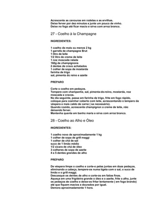 Acrescente as cenouras em rodelas e as ervilhas.
Deixe ferver por dez minutos e junte um pouco de vinho.
Deixe no fogo até ficar macio e sirva com arroz branco.

27 - Coelho à la Champagne
INGREDIENTES:
1 coelho de mais ou menos 2 kg
1 garrafa de champagne Brut
1 litro de leite
1/2 litro de creme de leite
1 noz moscada ralada
160g de champignons
2 dentes de cravo achatados
1 colher de sopa de mostarda
farinha de trigo
sal, pimenta do reino e azeite
PREPARO
Corte o coelho em pedaços.
Tempere com champanhe, sal, pimenta-do-reino, mostarda, noz
moscada e cravos.
No dia seguinte, passe em farinha de trigo, frite em fogo rápido,
coloque para cozinhar coberto com leite, acrescentando o tempero da
véspera e mais caldo de carne ( se necessário).
Quando cozido, acrescente champignon e creme de leite, não
deixando ferver.
Mantenha quente em banho maria e sirva com arroz branco.

28 - Coelho ao Alho e Óleo
INGREDIENTES:
1 coelho novo de aproximadamente 1 kg
1 colher de sopa de grill maggi
1 colher de chá de sal
suco de 1 limão médio
1/2 xícara de chá de óleo
3 colheres de sopa de azeite
4 a 5 dentes grandes de alho
PREPARO
De véspera limpe o coelho e corte-o pelas juntas em doze pedaços,
eliminando a cabeça, tempere-os numa tigela com o sal, o suco de
limão e o grill maggi.
Descasque os dentes de alho e corte-os em fatias finas.
Aqueça em uma frigideira grande o óleo e o azeite, frite o alho, junte
os pedaços de coelho e deixe-os fritar lentamente ( em fogo brando)
até que fiquem macios e dourados por igual.
Demora aproximadamente 1 hora.

 