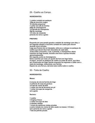 29 - Coelho ao Campo
INGREDIENTES:
1 coelho cortado em pedaços
100g de toucinho magro
10 cebolas pequenas
1 colher de café de farinha
250g de champignons
1/2 garrafa de champanha
50g de manteiga
1/2 vidro de mostarda
pimenta do reino a gosto
PREPARO
Esquente em uma panela grande a metade da manteiga com óleo, e
em seguida coloque o toucinho cortado em cubos para dourar
durante cinco minutos.
Logo que ficarem da cor desejada, retire-os e coloque os pedaços de
coelho que devem ficar bem dourados de cada lado.
Junte então o toucinho, o sal, a pimenta, a champanha e deixe
cozinhar em fogo brando, durante uma hora e quinze minutos
aproximadamente.
Em seguida, junte os champignons.
Deixe cozinhar por mais um quarto de hora em fogo baixo.
A seguir, arrume os pedaços de coelho no prato de servir, que deve
ser conservado em lugar quente enquanto se engrossa o caldo com o
resto da manteiga, misturando com farinha.
Depois de uma fervura, derrame este molho sobre o coelho.

30 - Torta de Coelho
INGREDIENTES:
Massa:
2 xícaras de chá de farinha de trigo
3 colheres de sopa de gordura
1/2 lata de creme de leite
1 colher de chá de fermento em pó
1 colher de sopa de margarina
sal a gosto
Recheio:
1 coelho
1 lingüiça fresca
1 colher de sopa de óleo
3 cebolas raladas
1 xícara de azeitonas mistas picadas
a outra metade do creme de leite usado na massa ( 1/2 lata )
sal e pimenta do reino a gosto
1 lata de palmito picado

 