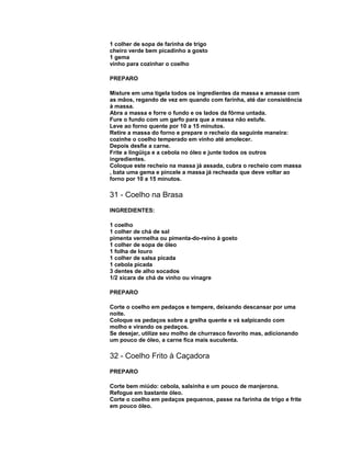 1 colher de sopa de farinha de trigo
cheiro verde bem picadinho a gosto
1 gema
vinho para cozinhar o coelho
PREPARO
Misture em uma tigela todos os ingredientes da massa e amasse com
as mãos, regando de vez em quando com farinha, até dar consistência
à massa.
Abra a massa e forre o fundo e os lados da fôrma untada.
Fure o fundo com um garfo para que a massa não estufe.
Leve ao forno quente por 10 a 15 minutos.
Retire a massa do forno e prepare o recheio da seguinte maneira:
cozinhe o coelho temperado em vinho até amolecer.
Depois desfie a carne.
Frite a lingüiça e a cebola no óleo e junte todos os outros
ingredientes.
Coloque este recheio na massa já assada, cubra o recheio com massa
, bata uma gema e pincele a massa já recheada que deve voltar ao
forno por 10 a 15 minutos.

31 - Coelho na Brasa
INGREDIENTES:
1 coelho
1 colher de chá de sal
pimenta vermelha ou pimenta-do-reino à gosto
1 colher de sopa de óleo
1 folha de louro
1 colher de salsa picada
1 cebola picada
3 dentes de alho socados
1/2 xícara de chá de vinho ou vinagre
PREPARO
Corte o coelho em pedaços e tempere, deixando descansar por uma
noite.
Coloque os pedaços sobre a grelha quente e vá salpicando com
molho e virando os pedaços.
Se desejar, utilize seu molho de churrasco favorito mas, adicionando
um pouco de óleo, a carne fica mais suculenta.

32 - Coelho Frito à Caçadora
PREPARO
Corte bem miúdo: cebola, salsinha e um pouco de manjerona.
Refogue em bastante óleo.
Corte o coelho em pedaços pequenos, passe na farinha de trigo e frite
em pouco óleo.

 