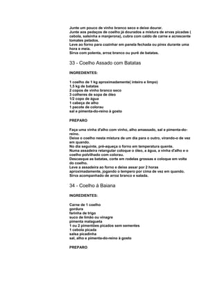 Junte um pouco de vinho branco seco e deixe dourar.
Junte aos pedaços de coelho já dourados a mistura de ervas picadas (
cebola, salsinha e manjerona), cubra com caldo de carne e acrescente
tomates pelados.
Leve ao forno para cozinhar em panela fechada ou pirex durante uma
hora e meia.
Sirva com polenta, arroz branco ou purê de batatas.

33 - Coelho Assado com Batatas
INGREDIENTES:
1 coelho de 1 kg aproximadamente( inteiro e limpo)
1,5 kg de batatas
2 copos de vinho branco seco
3 colheres de sopa de óleo
1/2 copo de água
1 cabeça de alho
1 pacote de colorau
sal e pimenta-do-reino à gosto
PREPARO
Faça uma vinha d'alho com vinho, alho amassado, sal e pimenta-doreino.
Deixe o coelho nesta mistura de um dia para o outro, virando-o de vez
em quando.
No dia seguinte, pré-aqueça o forno em temperatura quente.
Numa assadeira retangular coloque o óleo, a água, a vinha d'alho e o
coelho polvilhado com colorau.
Descasque as batatas, corte em rodelas grossas e coloque em volta
do coelho.
Leve a assadeira ao forno e deixe assar por 2 horas
aproximadamente, jogando o tempero por cima de vez em quando.
Sirva acompanhado de arroz branco e salada.

34 - Coelho à Baiana
INGREDIENTES:
Carne de 1 coelho
gordura
farinha de trigo
suco de limão ou vinagre
pimenta malagueta
1 ou 2 pimentões picados sem sementes
1 cebola picada
salsa picadinha
sal, alho e pimenta-do-reino à gosto
PREPARO

 
