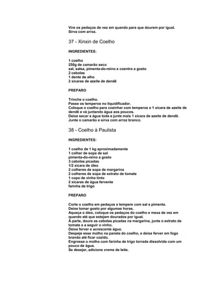 Vire os pedaços de vez em quando para que dourem por igual.
Sirva com arroz.

37 - Xinxin de Coelho
INGREDIENTES:
1 coelho
250g de camarão seco
sal, salsa, pimenta-do-reino e coentro a gosto
2 cebolas
1 dente de alho
2 xícaras de azeite de dendê
PREPARO
Trinche o coelho.
Passe os temperos no liquidificador.
Coloque o coelho para cozinhar com temperos e 1 xícara de azeite de
dendê e vá juntando água aos poucos.
Deixe secar a água toda e junte mais 1 xícara de azeite de dendê.
Junte o camarão e sirva com arroz branco.

38 - Coelho à Paulista
INGREDIENTES:
1 coelho de 1 kg aproximadamente
1 colher de sopa de sal
pimenta-do-reino a gosto
3 cebolas picadas
1/2 xícara de óleo
2 colheres de sopa de margarina
2 colheres de sopa de extrato de tomate
1 copo de vinho tinto
2 xícaras de água fervente
farinha de trigo
PREPARO
Corte o coelho em pedaços e tempere com sal e pimenta.
Deixe tomar gosto por algumas horas.
Aqueça o óleo, coloque os pedaços do coelho e mexa de vez em
quando até que estejam dourados por igual.
À parte, doure as cebolas picadas na margarina, junte o extrato de
tomate e a seguir o vinho.
Deixe ferver e acrescente água.
Despeje esse molho na panela do coelho, e deixe ferver em fogo
brando até ficar cozido.
Engrosse o molho com farinha de trigo torrada dissolvida com um
pouco de água.
Se desejar, adicione creme de leite.

 