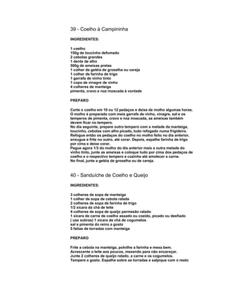 39 - Coelho à Campininha
INGREDIENTES:
1 coelho
150g de toucinho defumado
2 cebolas grandes
1 dente de alho
500g de ameixas pretas
1 colher de geléia de groselha ou cereja
1 colher de farinha de trigo
1 garrafa de vinho tinto
1 copo de vinagre de vinho
4 colheres de manteiga
pimenta, cravo e noz moscada à vontade
PREPARO
Corte o coelho em 10 ou 12 pedaços e deixe de molho algumas horas.
O molho é preparado com meia garrafa de vinho, vinagre, sal e os
temperos de pimenta, cravo e noz moscada, as ameixas também
devem ficar no tempero.
No dia seguinte, prepare outro tempero com a metade da manteiga,
toucinho, cebolas com alho picado, tudo refogado numa frigideira.
Refogue então os pedaços do coelho no molho feito no dia anterior,
enxugue e frite no outro, até corar. Depois, espalhe farinha de trigo
por cima e deixe corar.
Pegue agora 1/3 do molho do dia anterior mais a outra metade do
vinho tinto, junte as ameixas e coloque tudo por cima dos pedaços de
coelho e o respectivo tempero e cozinhe até amolecer a carne.
No final, junte a geléia de groselha ou de cereja.

40 - Sanduíche de Coelho e Queijo
INGREDIENTES:
3 colheres de sopa de manteiga
1 colher de sopa de cebola ralada
2 colheres de sopa de farinha de trigo
1/2 xícara da chá de leite
4 colheres de sopa de queijo parmesão ralado
1 xícara de carne de coelho assado ou cozido, picado ou desfiado
( use sobras) 1 xícara de chá de cogumelos
sal e pimenta do reino a gosto
5 fatias de torradas com manteiga
PREPARO
Frite a cebola na manteiga, polvilhe a farinha e mexa bem.
Acrescente o leite aos poucos, mexendo para não encaroçar.
Junte 2 colheres de queijo ralado, a carne e os cogumelos.
Tempere a gosto. Espalhe sobre as torradas e salpique com o resto

 