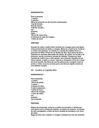 INGREDIENTES:
Para 4 pessoas
1 coelho ;
2 cebolas ;
200 g de presunto ou de toucinho entremeado ;
1 kg de tomate ;
50 g de banha ;
3 dentes de alho ;
sal ;
pimenta ;
salsa ;
100 ml de vinho tinto ;
2 colheres de sopa de vinagre ;
1 folha de louro
PREPARO
Quando de mata o coelho deve recolher-se o sangue para uma tigela,
onde previamente se deitou o vinagre. Mexe-se e reserva-se. Corta-se
o coelho aos pedaços, as cebolas e o tomate ás rodelas finas e o
presunto ás fatias. Picam-se os dentes de alho. Num tacho de barro
dispõem-se camadas alternadas de cebola, de coelho, de tomate e de
presunto, sendo a primeira camada de cebolas. Tempera-se cada
camada de coelho com o alho picado, sal e pimenta. Espalha-se por
cima a banha, a salsa e o louro. Tapa-se o recipiente e leva-se a cozer
em lume brando. Na altura de servira adiciona-se o sangue a que se
juntou o vinho. Leva-se ao lume para uma fervura rápida e serve-se
com batatas cozidas.

44 - Coelho à Capitão-Mor
INGREDIENTES:
Para 4 pessoas
1 coelho ;
150 ml de azeite ;
1 cebola ;
3 dentes de alho ;
3 nabos pequenos ;
1 folha de louro ;
150 ml de vinagre ;
1 ramo de salsa ;
sal ;
pimenta ;
noz-moscada
PREPARO
Depois de preparado, corta-se o coelho em bocados e introduz-se
num tacho com a cebola em rodelas, os nabos em quartos, os dentes
de alho esmagados, a folha de louro cortada em bocados e um ramo
de salsa.
Rega-se tudo com o azeite e o vinagre e tempera-se com sal, pimenta

 