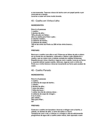 e noz-moscada. Tapa-se a boca do tacho com um papel pardo e por
cima põe-se a tampa.
Leva-se a cozer em lume muito brando.

45 - Coelho em Vinha-d´alho
INGREDIENTES:
Para 4 a 6 pessoas
1 coelho ;
3 dentes de alho ;
100 g de pão em fatias ;
óleo ou azeite para fritar o pão ;
2 cebolas médias ;
2 colheres de banha ;
2 colheres de azeite ;
100 ml de vinho do Porto ou 200 ml de vinho branco ;
sal
PREPARO
Barra-se o coelho com alho e sal. Fritam-se as fatias de pão e põemse no fundo de um tabuleiro, cobrindo-o. Sobre o pão dispõe-se o
coelho, que se cobre com a cebola cortada ás rodelas finíssimas.
Espalha-se por cima a banha e rega-se com o azeite. Leva-se ao forno
e, quando estiver quase cozido, retira-se, rega-se com o vinho do
Porto ou o vinho branco e leva-se novamente ao forno para acabar de
cozer.

46 - Coelho Panado
INGREDIENTES:
Para 4 a 6 pessoas
1 coelho;
2 colheres de sopa de banha ;
1 cebola ;
2 dentes de alho ;
1 ramo de salsa ;
1 folha de louro ;
1 colher de chá de colorau doce ;
2 colheres de sopa de vinagre ;
2 ou 3 ovos ;
pão ralado ;
óleo para fritar ;
sal
PREPARO
Corta-se o coelho em bocados e leva-se a refogar com a banha, a
cebola, os dentes de alho, o ramo de salsa e o louro.
Tempera-se com o sal, o colorau e o vinagre e vão-se adicionando
pinguinhos de água até o coelho estar macio, bem apurado e sem

 