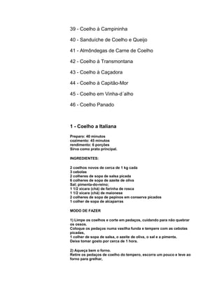 39 - Coelho à Campininha
40 - Sanduíche de Coelho e Queijo
41 - Almôndegas de Carne de Coelho
42 - Coelho à Transmontana
43 - Coelho à Caçadora
44 - Coelho à Capitão-Mor
45 - Coelho em Vinha-d´alho
46 - Coelho Panado

1 - Coelho a Italiana
Preparo: 40 minutos
cozimento: 45 minutos
rendimento: 6 porções
Sirva como prato principal.
INGREDIENTES:
2 coelhos novos de cerca de 1 kg cada
3 cebolas
2 colheres de sopa de salsa picada
6 colheres de sopa de azeite de oliva
Sal; pimenta-do-reino;
1 1/2 xícara (chá) de farinha de rosca
1 1/2 xícara (chá) de maionese
2 colheres de sopa de pepinos em conserva picados
1 colher de sopa de alcaparras
MODO DE FAZER
1) Limpe os coelhos e corte em pedaços, cuidando para não quebrar
os ossos.
Coloque os pedaços numa vasilha funda e tempere com as cebolas
picadas,
1 colher de sopa de salsa, o azeite de oliva, o sal e a pimenta.
Deixe tomar gosto por cerca de 1 hora.
2) Aqueça bem o forno.
Retire os pedaços de coelho do tempero, escorra um pouco e leve ao
forno para grelhar,

 