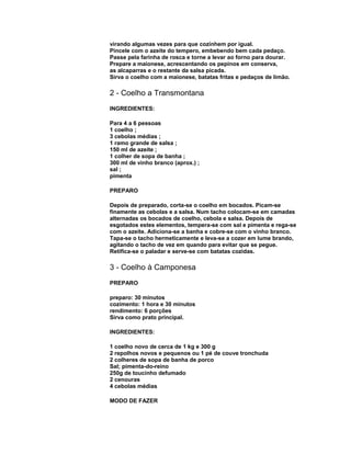 virando algumas vezes para que cozinhem por igual.
Pincele com o azeite do tempero, embebendo bem cada pedaço.
Passe pela farinha de rosca e torne a levar ao forno para dourar.
Prepare a maionese, acrescentando os pepinos em conserva,
as alcaparras e o restante da salsa picada.
Sirva o coelho com a maionese, batatas fritas e pedaços de limão.

2 - Coelho a Transmontana
INGREDIENTES:
Para 4 a 6 pessoas
1 coelho ;
3 cebolas médias ;
1 ramo grande de salsa ;
150 ml de azeite ;
1 colher de sopa de banha ;
300 ml de vinho branco (aprox.) ;
sal ;
pimenta
PREPARO
Depois de preparado, corta-se o coelho em bocados. Picam-se
finamente as cebolas e a salsa. Num tacho colocam-se em camadas
alternadas os bocados de coelho, cebola e salsa. Depois de
esgotados estes elementos, tempera-se com sal e pimenta e rega-se
com o azeite. Adiciona-se a banha e cobre-se com o vinho branco.
Tapa-se o tacho hermeticamente e leva-se a cozer em lume brando,
agitando o tacho de vez em quando para evitar que se pegue.
Retifica-se o paladar e serve-se com batatas cozidas.

3 - Coelho à Camponesa
PREPARO
preparo: 30 minutos
cozimento: 1 hora e 30 minutos
rendimento: 6 porções
Sirva como prato principal.
INGREDIENTES:
1 coelho novo de cerca de 1 kg e 300 g
2 repolhos novos e pequenos ou 1 pé de couve tronchuda
2 colheres de sopa de banha de porco
Sal; pimenta-do-reino
250g de toucinho defumado
2 cenouras
4 cebolas médias
MODO DE FAZER

 
