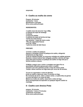 empanada.

5 - Coelho ao molho de creme
Preparo: 25 minutos
Cozimento: 1 hora
Rendimento: 6 porções
Sirva como prato principal.
INGREDIENTES:
1 coelho novo de cerca de 1 kg e 200g
2 colheres de sopa de manteiga
3 cebolas
2 cenouras médias
2 colheres de sopa de farinha de trigo
1/4 litro de vinho branco
sal; pimenta; 1 maço de cheiro verde
150 g de cogumelos frescos
suco de 1 limão
1 pote de creme de leite fresco
PREPARO
1) Corte o coelho em pedaços.
Aqueça a manteiga e junte os pedaços de coelho, refogando
lentamente em fogo baixo.
Junte as cebolas picadas, as cenouras cortadas em rodelas grossas.
Quando a mistura estiver bem refogada, polvilhe a farinha de trigo;
mexa bem para envolver os pedaços de coelho no fogo até que a
farinha comece a dourar.
2) Molhe a seguir com o vinho e complete com água fria na
quantidade suficiente apenas para cobrir o coelho.
Tempere com sal e pimenta e junte o maço de cheiro verde.
Tampe e deixe cozinhar em fogo baixo por cerca de 30 minutos.
3) Lave os cogumelos e corte em lâminas;
junte ao coelho e deixe por mais 15 minutos no fogo.
No momento de servir, retire o cheiro verde, e, à parte dilua as gemas
no suco de limão e no creme de leite.
Misture ao molho do coelho, mexa bem e retire do fogo.
Sirva acompanhado de espinafre ou qualquer legume cozido na
manteiga.

6 - Coelho com Ameixa Preta
preparo: 35 minutos
cozimento: 1 hora e 15 minutos
rendimento: 6 porções
Sirva como prato principal.

 