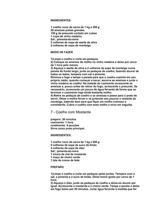 INGREDIENTES:
1 coelho novo de cerca de 1 kg e 200 g
20 ameixas pretas grandes
150 g de presunto cortado em cubos
1 copo de vinho madeira
Sal ; pimenta-do-reino
2 colheres de sopa de azeite de oliva
4 colheres de sopa de manteiga
MODO DE FAZER
1)Limpe o coelho e corte em pedaços.
2) Coloque as ameixas de molho no vinho madeira e deixe por cerca
de 1 hora pelo menos.
3) Aqueça o azeite de oliva e 2 colheres de sopa de manteiga numa
panela de fundo largo; junte os pedaços de coelho, fazendo dourar de
todos os lados; tempere com sal e pimenta.
Diminua o fogo e tampe a panela para que o coelho cozinhe em seu
próprio caldo; quando começar a secar, escorra as ameixas e junte o
vinho madeira ao coelho. Na metade do cozimento acrescente as
ameixas e, pouco antes de retirar do fogo, acrescente o presunto. Se
necessário, acrescente um pouco de água fervente de forma que ao
terminar o cozimento haja ainda bastante molho.
4) Retire os pedaços de coelho e as ameixas e passe para o prato de
servir. Deixe o molho ferver e vá juntando aos poucos o restante da
manteiga, batendo bem para que fique um molho cremoso e
consistente. Cubra o coelho com esse molho e sirva em seguida.

7 - Coelho com Mostarda
preparo: 30 minutos
cozimento: 1 hora
rendimento: 6 porções
Sirva como prato principal.
INGREDIENTES:
1 coelho novo de cerca de 1 kg e 500 g
5 colheres de sopa de suco de limão
4 colheres de sopa de óleo
Sal ; pimenta-do-reino
1 xícara de chá de mostarda
1 maço de cheiro verde
1 lata de creme de leite
PREPARO
1)Limpe o coelho e corte em pedaços pelas juntas. Tempere com o
sal, a pimenta e o suco de limão. Deixe tomar gosto por cerca de 1
hora.
2) Aqueça o óleo, junte os pedaços de coelho e deixe-os dourar por
igual. Acrescente a mostarda e o cheiro verde. Tampe a panela e deixe
em fogo baixo por 45 minutos. Junte água fervente à medida que for

 