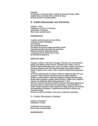 secando.
3) Adicione o creme de leite e 2 colheres de sopa de água. Mexa
rapidamente sem deixar ferver. Retire do fogo
4) Sirva quente com batata palha.

8 - Coelho Desossado com Anchovas
preparo: 1 hora
cozimento: 2 horas e 15 minutos
rendimento: 6 porções
Sirva como primeiro prato
INGREDIENTES:
1 coelho novo de cerca de 1 kg e 500 g
2 dentes de alho esmagados
12 anchovas
Sal ; pimenta-do-reino
4 colheres de sopa de queijo parmesão ralado
6 tomates picados sem pele nem sementes
200 g de toucinho defumado picado
1 xícara de chá de vinho branco seco
20 cebolinhas pequenas
MODO DE FAZER
1)Limpe o coelho. Lave bem e enxugue. Desosse com uma faquinha
afiada, sem deixar perder a forma. Tempere com o alho, o sal e a
pimenta. Deixe tomar gosto por 1 hora. 1) Limpe o coelho. Lave bem e
enxugue. Desosse com uma faquinha afiada, sem deixar perder a
forma. Tempere com o alho, o sal e a pimenta. Deixe tomar gosto por
1 hora.
2) Tire as espinhas das anchovas e deixe de molho em água fria, por
cerca de 1 hora. Escorra e enrole-as com um garfo. Reserve.
3) Abra o coelho sobre o mármore. Espalhe a metade das anchovas
dentro dele e polvilhe o queijo ralado. Enrole o coelho com cuidado e
amarre com barbante. Deixe tomar gosto por 1 hora.
4) Frite o toucinho até dourar. Retire e reserve. Na mesma gordura do
toucinho, doure o coelho, junte as cebolinhas, o toucinho frito e o
vinho. Tampe a panela e deixe cozinhar em fogo baixo por 45 minutos.
5) Acrescente os tomates, o restante das anchovas e cozinhe por
mais 30 minutos.
6) Corte o coelho em fatias e sirva com o molho do cozimento.

9 - Coelho Recheado à Italiana
preparo: 35 minutos
cozimento: 2 horas
rendimento: 6 a 8 porções
Sirva como prato principal.
INGREDIENTES:

 