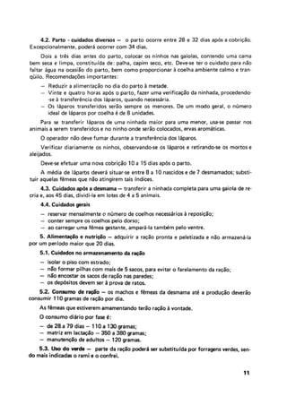 4.2, Parto - cuidados divems - o parto ocorre entre 28 e 32 dias após a cobrição.
Excepcionalmente, poder4 ocorrer com 34 dias.
Dois a três dias antes do parto, colocar os ninhos nas gaiolas, contendo urna cama
bem seca e limpa, constituída de: palha, capim seco, etc. Deve-se ter o cuidado para não
faltar Clgua na oeaçiãa do parto, bem como proporcionar 4 coelha ambiente calmo e tran-
qüilo. RecomendaçÓes importantes:
- Reduzir a alimentação no dia do parto b metade.
- Vinte e quatro horas após o parto, fazer uma verificação da ninhada, procedendo-
-se Ci transferência dos IAparos, quando necess6ria.
- 0s Idparos transferidos serão sempre os menores. De um modo geral, o número
ideal de 18paros par coelha 6 de 8 unidades.
Para se transferir 16paroç de uma ninhada maior para uma menor, usa-se passar nos
animais a serem transferidose no ninho onde serão colocados, ervas arom4tiças.
O operador não deve fumar durante a transfergnciados IAparos,
Verificar diariamente os ninhos, observando-seos liparos e retirando-seos morros e
aleijados.
Deve-se e7etuar uma nova csbriç5o 10 a 15 dias ap6s a parto.
A m6dia de lipartss deveri situar-se entre 8 a 10nascidos e de 7 desmamados; substi-
tuir aquelas fêmeas que não atingirem tais indices.
4.3. Cuidadosap6s a desmama -transferir a ninhada completa para urna gaiola de re-
cria e, aos 45 dias, dividi-la em lotes de 4 a 5 animais.
4.4. Cuidada gerei3
- reservar mensalmente o número de coelhos necesséírios 8 reposição;
- conter sempre os coe1hos pelo dorso;
- ao carregar uma fêmea gestante, ampard-Ia tamMm pelo ventre.
5. Alimenwo a nutri@o -adquirir a ração pronta e peletizada e não armazend-Ia
por um perlodo maior que 20 dias.
5.1, Cuidada no arrnarenammto da r@o
- isolar o piso com estrado;
- não formar pilhascom mais de 5 sacos, para evitar o farelamenta da ração;
- não encostar os sacos de ração nas paredes;
- os depbsitos devem ser A prova de ratos.
52. Comma de - os machos e f h e a s da desmama ate a produção deverão
consumir I 10gramas de ração por dia.
As fgrneas que estiverem amamentando terão ração vontade.
O consumo diairio por fase 6:
- de 28.a 79 dias - I TO a 130 gramas;
- matriz em lacWo -550 a 380gramas;
- manutenção de adultos -120 gramas.
5 3 , Uso do wmh - parte da ração poder4 ser suktitufda por forragens verdes, sen-
do maisindicadaso rami e o confrei.
 