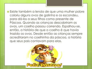  Existetambém a lenda de que uma mulher pobre
  coloriu alguns ovos de galinha e os escondeu,
  para dá-los a seus filhos como presente de
  Páscoa. Quando as crianças descobriram os
  ovos, um coelho passou correndo. Espalhou-se,
  então, a história de que o coelho é que havia
  trazido os ovos. Desde então as crianças sempre
  acreditaram no coelhinho da páscoa, a história
  que seus pais contavam para elas.
 