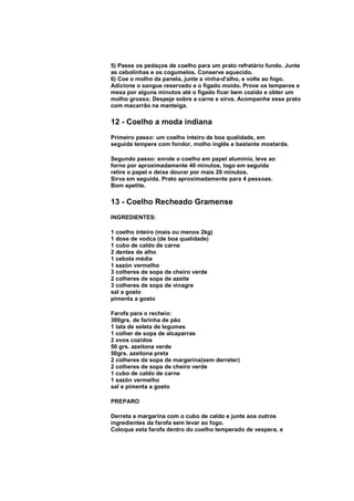 5) Passe os pedaços de coelho para um prato refratário fundo. Junte
as cebolinhas e os cogumelos. Conserve aquecido.
6) Coe o molho da panela, junte a vinha-d'alho, e volte ao fogo.
Adicione o sangue reservado e o fígado moído. Prove os temperos e
mexa por alguns minutos até o fígado ficar bem cozido e obter um
molho grosso. Despeje sobre a carne e sirva. Acompanhe esse prato
com macarrão na manteiga.

12 - Coelho a moda indiana
Primeiro passo: um coelho inteiro de boa qualidade, em
seguida tempere com fondor, molho inglês e bastante mostarda.

Segundo passo: enrole o coelho em papel alumínio, leve ao
forno por aproximadamente 40 minutos, logo em seguida
retire o papel e deixe dourar por mais 20 minutos.
Sirva em seguida. Prato aproximadamente para 4 pessoas.
Bom apetite.

13 - Coelho Recheado Gramense
INGREDIENTES:

1 coelho inteiro (mais ou menos 2kg)
1 dose de vodca (de boa qualidade)
1 cubo de caldo de carne
2 dentes de alho
1 cebola média
1 sazón vermelho
3 colheres de sopa de cheiro verde
2 colheres de sopa de azeite
3 colheres de sopa de vinagre
sal a gosto
pimenta a gosto

Farofa para o recheio:
300grs. de farinha de pão
1 lata de seleta de legumes
1 colher de sopa de alcaparras
2 ovos cozidos
50 grs. azeitona verde
50grs. azeitona preta
2 colheres de sopa de margarina(sem derreter)
2 colheres de sopa de cheiro verde
1 cubo de caldo de carne
1 sazón vermelho
sal e pimenta a gosto

PREPARO

Derreta a margarina com o cubo de caldo e junte aos outros
ingredientes da farofa sem levar ao fogo.
Coloque esta farofa dentro do coelho temperado de vespera, e
 