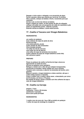 Despeje o vinho sobre o refogado e um pouquinho de água.
Feche a panela e deixe que cozinhe por cerca de 15 minutos.
Abra a panela, coloque as batatas e feche, novamente para que
cozinhem.
Corrija o sal, na hora de colocar as batatas.
Pegue o fígado do coelho, os dois dentes de alho do refogado,
coloque num pilão com um pouquinho do caldo do cozimento e pile
todos os ingredientes juntos, voltando à panela.
Estando macias as batatas, o prato estará pronto.

17 - Coelho à Toscana com Vinagre Balsâmico
INGREDIENTES:

um coelho em pedaços
duas colheres de sopa de azeite de oliva
farinha de trigo
uma cebola grande, picada
quatro dentes de alho amassados
cinco tomates picados
1/2 colher de chá de cúrcuma
uma colher de chá de alecrim
uma colher de sopa de sementes de erva-doce
quatro colheres de sopa de vinagre balsâmico (mais três)
sal e pimenta à gosto

PREPARO

Passe os pedaços de coelho na farinha de trigo e doure-os
ligeiramente no azeite de oliva.
Arrume os pedaços numa assadeira.
Refogue a cebola com o alho até que estejam transparentes.
Acrescente os tomates e deixe refogar por cinco minutos.
Tempere com a cúrcuma, o alecrim, as sementes de funcho, sal e
pimenta.
Misture à panela o vinagre balsâmico e deixe cozinhar, até que o
molho esteja espesso e reduzido.
Cubra o coelho com o molho e deixe assar, a descoberto, por cerca
de 40 minutos, em forno a 175 graus.
Na metade do tempo, banhe o assado com três colheres de sopa a
mais de vinagre balsâmico.

18 - Coelho na Cerveja
preparo: 1 hora
cozimento: 1 hora e 40 minutos
rendimento: 6 porções
Sirva como prato principal.

INGREDIENTES:

1 coelho novo de cerca de 1 kg e 300 g cortado em pedaços
1 colher de sopa de manteiga ou margarina
 