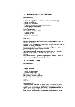 23 - Molho de Coelho com Macarrão
INGREDIENTES:

1 coelho de 1 kg ( limpo e cortado em pedaços, sem cabeça)
1 pacote de macarrão
1 lata de purê de tomates
1/2 kg de tomates passados pelo liquidificador
2 copos de vinho branco seco
1 cabeça de alho amassado
cheiro verde picado
sal e pimenta do reino a gosto
1/2 cebola picada
3 colheres de óleo
1 pacote de queijo ralado

PREPARO

Deixe os pedaços de coelho numa vinha- d'alhos de vinho , alho, sal e
pimenta, de véspera.
Coloque o óleo numa panela grande e leve ao fogo forte para fritar os
pedaços de coelho até dourar.
Acrescente a cebola e o cheiro verde e deixe refogar um pouco.
Adicione o purê, o tomate e a vinha- d'alhos.
Deixe cozinhar até apurar o molho.
Verifique o tempero e, se necessário, coloque mais sal e pimenta.
Enquanto isso, cozinhe o macarrão em água com sal.
Escorra.
Para servir, coloque o macarrão numa travessa, despeje o molho de
coelho por cima e polvilhe com queijo ralado.

24 - Pudim de Coelho
INGREDIENTES:

1 coelho
1 cebola pequena
1 ovo
1 tablete de caldo maggi
1 maço de cheiro verde
pão ( quantidade suficiente)
sal e pimenta do reino à vontade
tomate e alface para guarnecer

PREPARO

Retalhe e marine.
Tire toda a carne, limpando os ossos: passe na máquina de moer.
Coloque a carne moída em uma tigela, juntamente com a cebola
picada, o ovo, o cheiro verde, sal, pimenta, tablete Maggi e miolo de
pão molhado na água, suficiente para ligar a mistura.
Asse durante 40 minutos em forma untada de manteiga, em forno
 
