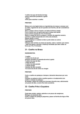 1 colher de sopa de farinha de trigo
cheiro verde bem picadinho a gosto
1 gema
vinho para cozinhar o coelho

PREPARO

Misture em uma tigela todos os ingredientes da massa e amasse com
as mãos, regando de vez em quando com farinha, até dar consistência
à massa.
Abra a massa e forre o fundo e os lados da fôrma untada.
Fure o fundo com um garfo para que a massa não estufe.
Leve ao forno quente por 10 a 15 minutos.
Retire a massa do forno e prepare o recheio da seguinte maneira:
cozinhe o coelho temperado em vinho até amolecer.
Depois desfie a carne.
Frite a lingüiça e a cebola no óleo e junte todos os outros
ingredientes.
Coloque este recheio na massa já assada, cubra o recheio com massa
, bata uma gema e pincele a massa já recheada que deve voltar ao
forno por 10 a 15 minutos.

31 - Coelho na Brasa
INGREDIENTES:

1 coelho
1 colher de chá de sal
pimenta vermelha ou pimenta-do-reino à gosto
1 colher de sopa de óleo
1 folha de louro
1 colher de salsa picada
1 cebola picada
3 dentes de alho socados
1/2 xícara de chá de vinho ou vinagre

PREPARO

Corte o coelho em pedaços e tempere, deixando descansar por uma
noite.
Coloque os pedaços sobre a grelha quente e vá salpicando com
molho e virando os pedaços.
Se desejar, utilize seu molho de churrasco favorito mas, adicionando
um pouco de óleo, a carne fica mais suculenta.

32 - Coelho Frito à Caçadora
PREPARO

Corte bem miúdo: cebola, salsinha e um pouco de manjerona.
Refogue em bastante óleo.
Corte o coelho em pedaços pequenos, passe na farinha de trigo e frite
em pouco óleo.
 