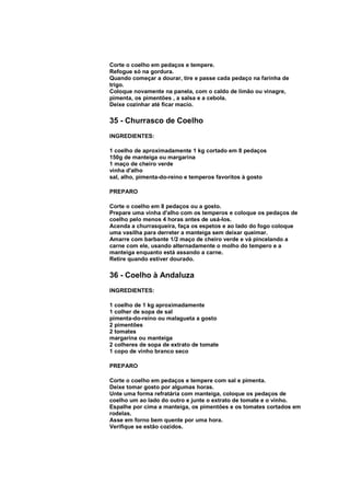 Corte o coelho em pedaços e tempere.
Refogue só na gordura.
Quando começar a dourar, tire e passe cada pedaço na farinha de
trigo.
Coloque novamente na panela, com o caldo de limão ou vinagre,
pimenta, os pimentões , a salsa e a cebola.
Deixe cozinhar até ficar macio.

35 - Churrasco de Coelho
INGREDIENTES:

1 coelho de aproximadamente 1 kg cortado em 8 pedaços
150g de manteiga ou margarina
1 maço de cheiro verde
vinha d'alho
sal, alho, pimenta-do-reino e temperos favoritos à gosto

PREPARO

Corte o coelho em 8 pedaços ou a gosto.
Prepare uma vinha d'alho com os temperos e coloque os pedaços de
coelho pelo menos 4 horas antes de usá-los.
Acenda a churrasqueira, faça os espetos e ao lado do fogo coloque
uma vasilha para derreter a manteiga sem deixar queimar.
Amarre com barbante 1/2 maço de cheiro verde e vá pincelando a
carne com ele, usando alternadamente o molho do tempero e a
manteiga enquanto está assando a carne.
Retire quando estiver dourado.

36 - Coelho à Andaluza
INGREDIENTES:

1 coelho de 1 kg aproximadamente
1 colher de sopa de sal
pimenta-do-reino ou malagueta a gosto
2 pimentões
2 tomates
margarina ou manteiga
2 colheres de sopa de extrato de tomate
1 copo de vinho branco seco

PREPARO

Corte o coelho em pedaços e tempere com sal e pimenta.
Deixe tomar gosto por algumas horas.
Unte uma forma refratária com manteiga, coloque os pedaços de
coelho um ao lado do outro e junte o extrato de tomate e o vinho.
Espalhe por cima a manteiga, os pimentões e os tomates cortados em
rodelas.
Asse em forno bem quente por uma hora.
Verifique se estão cozidos.
 
