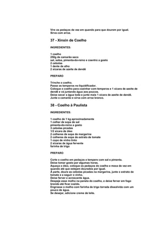 Vire os pedaços de vez em quando para que dourem por igual.
Sirva com arroz.

37 - Xinxin de Coelho
INGREDIENTES:

1 coelho
250g de camarão seco
sal, salsa, pimenta-do-reino e coentro a gosto
2 cebolas
1 dente de alho
2 xícaras de azeite de dendê

PREPARO

Trinche o coelho.
Passe os temperos no liquidificador.
Coloque o coelho para cozinhar com temperos e 1 xícara de azeite de
dendê e vá juntando água aos poucos.
Deixe secar a água toda e junte mais 1 xícara de azeite de dendê.
Junte o camarão e sirva com arroz branco.

38 - Coelho à Paulista
INGREDIENTES:

1 coelho de 1 kg aproximadamente
1 colher de sopa de sal
pimenta-do-reino a gosto
3 cebolas picadas
1/2 xícara de óleo
2 colheres de sopa de margarina
2 colheres de sopa de extrato de tomate
1 copo de vinho tinto
2 xícaras de água fervente
farinha de trigo

PREPARO

Corte o coelho em pedaços e tempere com sal e pimenta.
Deixe tomar gosto por algumas horas.
Aqueça o óleo, coloque os pedaços do coelho e mexa de vez em
quando até que estejam dourados por igual.
À parte, doure as cebolas picadas na margarina, junte o extrato de
tomate e a seguir o vinho.
Deixe ferver e acrescente água.
Despeje esse molho na panela do coelho, e deixe ferver em fogo
brando até ficar cozido.
Engrosse o molho com farinha de trigo torrada dissolvida com um
pouco de água.
Se desejar, adicione creme de leite.
 