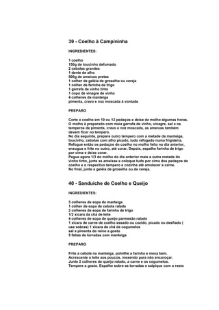 39 - Coelho à Campininha
INGREDIENTES:

1 coelho
150g de toucinho defumado
2 cebolas grandes
1 dente de alho
500g de ameixas pretas
1 colher de geléia de groselha ou cereja
1 colher de farinha de trigo
1 garrafa de vinho tinto
1 copo de vinagre de vinho
4 colheres de manteiga
pimenta, cravo e noz moscada à vontade

PREPARO

Corte o coelho em 10 ou 12 pedaços e deixe de molho algumas horas.
O molho é preparado com meia garrafa de vinho, vinagre, sal e os
temperos de pimenta, cravo e noz moscada, as ameixas também
devem ficar no tempero.
No dia seguinte, prepare outro tempero com a metade da manteiga,
toucinho, cebolas com alho picado, tudo refogado numa frigideira.
Refogue então os pedaços do coelho no molho feito no dia anterior,
enxugue e frite no outro, até corar. Depois, espalhe farinha de trigo
por cima e deixe corar.
Pegue agora 1/3 do molho do dia anterior mais a outra metade do
vinho tinto, junte as ameixas e coloque tudo por cima dos pedaços de
coelho e o respectivo tempero e cozinhe até amolecer a carne.
No final, junte a geléia de groselha ou de cereja.



40 - Sanduíche de Coelho e Queijo
INGREDIENTES:

3 colheres de sopa de manteiga
1 colher de sopa de cebola ralada
2 colheres de sopa de farinha de trigo
1/2 xícara da chá de leite
4 colheres de sopa de queijo parmesão ralado
1 xícara de carne de coelho assado ou cozido, picado ou desfiado (
use sobras) 1 xícara de chá de cogumelos
sal e pimenta do reino a gosto
5 fatias de torradas com manteiga

PREPARO

Frite a cebola na manteiga, polvilhe a farinha e mexa bem.
Acrescente o leite aos poucos, mexendo para não encaroçar.
Junte 2 colheres de queijo ralado, a carne e os cogumelos.
Tempere a gosto. Espalhe sobre as torradas e salpique com o resto
 