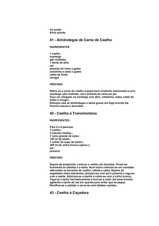 do queijo.
Sirva quente.

41 - Almôndegas de Carne de Coelho
INGREDIENTES:

1 coelho
manteiga
pão molhado
1 dente de alho
sal
pimenta do reino a gosto
cebolinha e salsa a gosto
caldo de limão
vinagre

PREPARO

Retire só a carne do coelho e pique bem miudinha misturando-a com
manteiga, pão molhado, sal e pimenta do reino em pó.
Faça um refogado na manteiga com alho, cebolinha, salsa, caldo de
limão e vinagre.
Refoque nele as almôndegas e deixe guisar em fogo brando até
ficarem macias e douradas.

42 - Coelho à Transmontana
INGREDIENTES:

Para 4 a 6 pessoas
1 coelho ;
3 cebolas médias ;
1 ramo grande de salsa ;
150 ml de azeite ;
1 colher de sopa de banha ;
300 ml de vinho branco (aprox.) ;
sal ;
pimenta

PREPARO

Depois de preparado, corta-se o coelho em bocados. Picam-se
finamente as cebolas e a salsa. Num tacho colocam-se em camadas
alternadas os bocados de coelho, cebola e salsa. Depois de
esgotados estes elementos, tempera-se com sal e pimenta e rega-se
com o azeite. Adiciona-se a banha e cobre-se com o vinho branco.
Tapa-se o tacho hermeticamente e leva-se a cozer em lume brando,
agitando o tacho de vez em quando para evitar que se pegue.
Rectifica-se o paladar e serve-se com batatas cozidas.

43 - Coelho à Caçadora
 