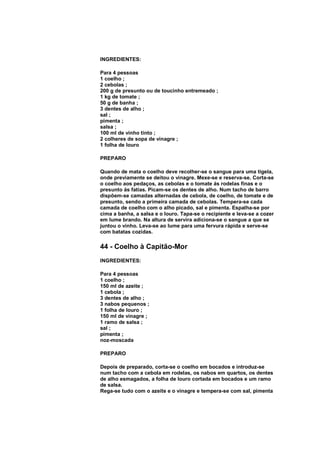 INGREDIENTES:

Para 4 pessoas
1 coelho ;
2 cebolas ;
200 g de presunto ou de toucinho entremeado ;
1 kg de tomate ;
50 g de banha ;
3 dentes de alho ;
sal ;
pimenta ;
salsa ;
100 ml de vinho tinto ;
2 colheres de sopa de vinagre ;
1 folha de louro

PREPARO

Quando de mata o coelho deve recolher-se o sangue para uma tigela,
onde previamente se deitou o vinagre. Mexe-se e reserva-se. Corta-se
o coelho aos pedaços, as cebolas e o tomate ás rodelas finas e o
presunto ás fatias. Picam-se os dentes de alho. Num tacho de barro
dispõem-se camadas alternadas de cebola, de coelho, de tomate e de
presunto, sendo a primeira camada de cebolas. Tempera-se cada
camada de coelho com o alho picado, sal e pimenta. Espalha-se por
cima a banha, a salsa e o louro. Tapa-se o recipiente e leva-se a cozer
em lume brando. Na altura de servira adiciona-se o sangue a que se
juntou o vinho. Leva-se ao lume para uma fervura rápida e serve-se
com batatas cozidas.

44 - Coelho à Capitão-Mor
INGREDIENTES:

Para 4 pessoas
1 coelho ;
150 ml de azeite ;
1 cebola ;
3 dentes de alho ;
3 nabos pequenos ;
1 folha de louro ;
150 ml de vinagre ;
1 ramo de salsa ;
sal ;
pimenta ;
noz-moscada

PREPARO

Depois de preparado, corta-se o coelho em bocados e introduz-se
num tacho com a cebola em rodelas, os nabos em quartos, os dentes
de alho esmagados, a folha de louro cortada em bocados e um ramo
de salsa.
Rega-se tudo com o azeite e o vinagre e tempera-se com sal, pimenta
 
