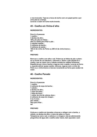e noz-moscada. Tapa-se a boca do tacho com um papel pardo e por
cima põe-se a tampa.
Leva-se a cozer em lume muito brando.

45 - Coelho em Vinha-d´alho
INGREDIENTES:

Para 4 a 6 pessoas
1 coelho ;
3 dentes de alho ;
100 g de pão em fatias ;
óleo ou azeite para fritar o pão ;
2 cebolas médias ;
2 colheres de banha ;
2 colheres de azeite ;
100 ml de vinho do Porto ou 200 ml de vinho branco ;
sal

PREPARO

Barra-se o coelho com alho e sal. Fritam-se as fatias de pão e põem-
se no fundo de um tabuleiro, cobrindo-o. Sobre o pão dispõe-se o
coelho, que se cobre com a cebola cortada ás rodelas finíssimas.
Espalha-se por cima a banha e rega-se com o azeite. Leva-se ao forno
e, quando estiver quase cozido, retira-se, rega-se com o vinho do
Porto ou o vinho branco e leva-se novamente ao forno para acabar de
cozer.

46 - Coelho Panado
INGREDIENTES:

Para 4 a 6 pessoas
1 coelho;
2 colheres de sopa de banha ;
1 cebola ;
2 dentes de alho ;
1 ramo de salsa ;
1 folha de louro ;
1 colher de chá de colorau doce ;
2 colheres de sopa de vinagre ;
2 ou 3 ovos ;
pão ralado ;
óleo para fritar ;
sal

PREPARO

Corta-se o coelho em bocados e leva-se a refogar com a banha, a
cebola, os dentes de alho, o ramo de salsa e o louro.
Tempera-se com o sal, o colorau e o vinagre e vão-se adicionando
pinguinhos de água até o coelho estar macio, bem apurado e sem
 
