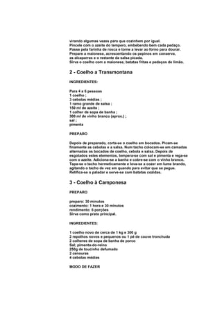 virando algumas vezes para que cozinhem por igual.
Pincele com o azeite do tempero, embebendo bem cada pedaço.
Passe pela farinha de rosca e torne a levar ao forno para dourar.
Prepare a maionese, acrescentando os pepinos em conserva,
as alcaparras e o restante da salsa picada.
Sirva o coelho com a maionese, batatas fritas e pedaços de limão.

2 - Coelho a Transmontana
INGREDIENTES:

Para 4 a 6 pessoas
1 coelho ;
3 cebolas médias ;
1 ramo grande de salsa ;
150 ml de azeite ;
1 colher de sopa de banha ;
300 ml de vinho branco (aprox.) ;
sal ;
pimenta

PREPARO

Depois de preparado, corta-se o coelho em bocados. Picam-se
finamente as cebolas e a salsa. Num tacho colocam-se em camadas
alternadas os bocados de coelho, cebola e salsa. Depois de
esgotados estes elementos, tempera-se com sal e pimenta e rega-se
com o azeite. Adiciona-se a banha e cobre-se com o vinho branco.
Tapa-se o tacho hermeticamente e leva-se a cozer em lume brando,
agitando o tacho de vez em quando para evitar que se pegue.
Retifica-se o paladar e serve-se com batatas cozidas.

3 - Coelho à Camponesa
PREPARO

preparo: 30 minutos
cozimento: 1 hora e 30 minutos
rendimento: 6 porções
Sirva como prato principal.

INGREDIENTES:

1 coelho novo de cerca de 1 kg e 300 g
2 repolhos novos e pequenos ou 1 pé de couve tronchuda
2 colheres de sopa de banha de porco
Sal; pimenta-do-reino
250g de toucinho defumado
2 cenouras
4 cebolas médias

MODO DE FAZER
 