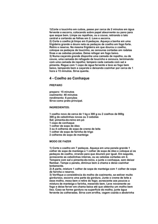 1)Corte o toucinho em cubos, passe por cerca de 2 minutos em água
fervente e escorra, colocando sobre papel absorvente ou pano para
que seque bem. Limpe os repolhos, ou a couve, retirando o talo
central e cortando as folhas em 2. Lave e escorra.
2) Corte o coelho já limpo em 8 pedaços. Aqueça a banha em uma
frigideira grande e doure nela os pedaços de coelho em fogo forte.
Retire e reserve. Na mesma frigideira em que dourou o coelho,
coloque os pedaços de toucinho, as cenouras cortadas em rodelas
finas e as cebolas picadas. Deixe refogar em fogo baixo.
3) Numa caçarola grande disponha uma camada de repolho, ou de
couve, uma camada do refogado de toucinho e cenoura, terminando
com uma camada de repolho; tempere cada camada com sal e
pimenta. Regue com 1 copo de água fervente e leve ao fogo bem
baixo, tampando bem a caçarola e deixando cozinhar por cerca de 1
hora e 15 minutos. Sirva quente.

4 - Coelho ao Conhaque
PREPARO

preparo: 15 minutos
cozimento: 40 minutos
rendimento: 6 porções
Sirva como prato principal.

INGREDIENTES:

1 coelho novo de cerca de 1 kg e 300 g ou 2 coelhos de 800g
300 g de cebolinhas novas ou 3 cebolas
Sal; pimenta-do-reino em pó
1 copo de conhaque
1 colher de sopa de óleo
3 ou 4 colheres de sopa de creme de leite
1 colher de sopa de farinha de trigo
2 colheres de sopa de manteiga

MODO DE FAZER

1) Corte o coelho em 7 pedaços. Aqueça em uma panela grande 1
colher de sopa de manteiga e 1 colher de sopa de óleo e coloque aí os
pedaços de coelho, virando para que dourem por igual. Em seguida,
acrescente as cebolinhas inteiras, ou as cebolas cortadas em 4.
Tempere com sal e pimenta-do-reino, e junte o conhaque, sem deixar
flambar. Tampe a panela, diminua bem a chama e deixe cozinhar
lentamente.
2) A parte, misture 1 colher de sopa de manteiga com 1 colher de sopa
de farinha e reserve.
3) Verifique a consistência do molho de cozimento, se estiver muito
gorduroso, escorra uma parte da gordura. Junte o creme de leite a
esse molho, mexa bem e retire do fogo; acrescente aos poucos a
mistura de manteiga e farinha, mexendo bem. Leve novamente ao
fogo e deixe ferver em chama baixa até que obtenha um molho bem
liso. Caso se forme gordura na superfície do molho, junte água
fervente às colheradas. Sirva com ervilha, vagem cozida e abobrinha
 