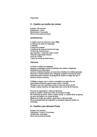 empanada.



5 - Coelho ao molho de creme
Preparo: 25 minutos
Cozimento: 1 hora
Rendimento: 6 porções
Sirva como prato principal.

INGREDIENTES:

1 coelho novo de cerca de 1 kg e 200g
2 colheres de sopa de manteiga
3 cebolas
2 cenouras médias
2 colheres de sopa de farinha de trigo
1/4 litro de vinho branco
sal; pimenta; 1 maço de cheiro verde
150 g de cogumelos frescos
suco de 1 limão
1 pote de creme de leite fresco

PREPARO

1) Corte o coelho em pedaços.
Aqueça a manteiga e junte os pedaços de coelho, refogando
lentamente em fogo baixo.
Junte as cebolas picadas, as cenouras cortadas em rodelas grossas.
Quando a mistura estiver bem refogada, polvilhe a farinha de trigo;
mexa bem para envolver os pedaços de coelho no fogo até que a
farinha comece a dourar.

2) Molhe a seguir com o vinho e complete com água fria na
quantidade suficiente apenas para cobrir o coelho.
Tempere com sal e pimenta e junte o maço de cheiro verde.
Tampe e deixe cozinhar em fogo baixo por cerca de 30 minutos.

3) Lave os cogumelos e corte em lâminas;
junte ao coelho e deixe por mais 15 minutos no fogo.
No momento de servir, retire o cheiro verde, e, à parte dilua as gemas
no suco de limão e no creme de leite.
Misture ao molho do coelho, mexa bem e retire do fogo.
Sirva acompanhado de espinafre ou qualquer legume cozido na
manteiga.

6 - Coelho com Ameixa Preta
preparo: 35 minutos
cozimento: 1 hora e 15 minutos
rendimento: 6 porções
Sirva como prato principal.
 