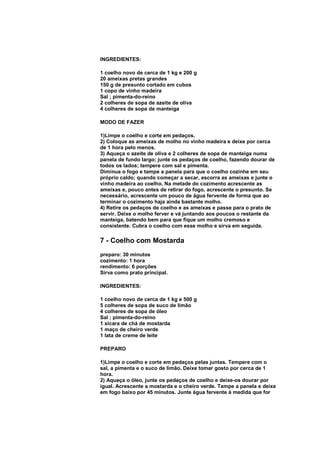 INGREDIENTES:

1 coelho novo de cerca de 1 kg e 200 g
20 ameixas pretas grandes
150 g de presunto cortado em cubos
1 copo de vinho madeira
Sal ; pimenta-do-reino
2 colheres de sopa de azeite de oliva
4 colheres de sopa de manteiga

MODO DE FAZER

1)Limpe o coelho e corte em pedaços.
2) Coloque as ameixas de molho no vinho madeira e deixe por cerca
de 1 hora pelo menos.
3) Aqueça o azeite de oliva e 2 colheres de sopa de manteiga numa
panela de fundo largo; junte os pedaços de coelho, fazendo dourar de
todos os lados; tempere com sal e pimenta.
Diminua o fogo e tampe a panela para que o coelho cozinhe em seu
próprio caldo; quando começar a secar, escorra as ameixas e junte o
vinho madeira ao coelho. Na metade do cozimento acrescente as
ameixas e, pouco antes de retirar do fogo, acrescente o presunto. Se
necessário, acrescente um pouco de água fervente de forma que ao
terminar o cozimento haja ainda bastante molho.
4) Retire os pedaços de coelho e as ameixas e passe para o prato de
servir. Deixe o molho ferver e vá juntando aos poucos o restante da
manteiga, batendo bem para que fique um molho cremoso e
consistente. Cubra o coelho com esse molho e sirva em seguida.

7 - Coelho com Mostarda
preparo: 30 minutos
cozimento: 1 hora
rendimento: 6 porções
Sirva como prato principal.

INGREDIENTES:

1 coelho novo de cerca de 1 kg e 500 g
5 colheres de sopa de suco de limão
4 colheres de sopa de óleo
Sal ; pimenta-do-reino
1 xícara de chá de mostarda
1 maço de cheiro verde
1 lata de creme de leite

PREPARO

1)Limpe o coelho e corte em pedaços pelas juntas. Tempere com o
sal, a pimenta e o suco de limão. Deixe tomar gosto por cerca de 1
hora.
2) Aqueça o óleo, junte os pedaços de coelho e deixe-os dourar por
igual. Acrescente a mostarda e o cheiro verde. Tampe a panela e deixe
em fogo baixo por 45 minutos. Junte água fervente à medida que for
 