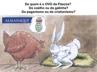 De quem é o OVO da Páscoa?
Do coelho ou da galinha?
Do paganismo ou do cristianismo?
 