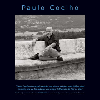 Paulo Coelho




‘Paulo Coelho no es únicamente uno de los autores más leídos, sino
   también uno de los autores con mayor influencia de hoy en día.’
Escribe el jurado de los Premios ‘BAMBI 2001’ al concederle el premio más importante de Alemania.
 