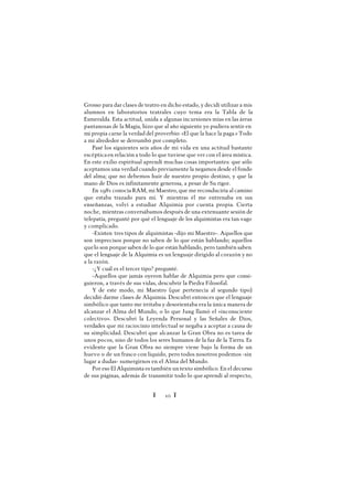Ï 10 Ï
Grosso para dar clases de teatro en dicho estado, y decidí utilizar a mis
alumnos en laboratorios teatrales cuyo tema era la Tabla de la
Esmeralda. Esta actitud, unida a algunas incursiones mías en las áreas
pantanosas de la Magia, hizo que al año siguiente yo pudiera sentir en
mi propia carne la verdad del proverbio: «El que la hace la paga.» Todo
a mi alrededor se derrumbó por completo.
Pasé los siguientes seis años de mi vida en una actitud bastante
escépticaen relación a todo lo que tuviese que ver con el área mística.
En este exilio espiritual aprendí muchas cosas importantes: que sólo
aceptamos una verdad cuando previamente la negamos desde el fondo
del alma; que no debemos huir de nuestro propio destino, y que la
mano de Dios es infinitamente generosa, a pesar de Su rigor.
En 1981 conocía RAM, mi Maestro, que me reconduciría al camino
que estaba trazado para mí. Y mientras él me entrenaba en sus
enseñanzas, volví a estudiar Alquimia por cuenta propia. Cierta
noche, mientras conversábamos después de una extenuante sesión de
telepatía, pregunté por qué el lenguaje de los alquimistas era tan vago
y complicado.
-Existen tres tipos de alquimistas -dijo mi Maestro-. Aquellos que
son imprecisos porque no saben de lo que están hablando; aquellos
quelo son porque saben de lo que están hablando, pero también saben
que el lenguaje de la Alquimia es un lenguaje dirigido al corazón y no
a la razón.
-¿Y cuál es el tercer tipo? pregunté.
-Aquellos que jamás oyeron hablar de Alquimia pero que consi-
guieron, a través de sus vidas, descubrir la Piedra Filosofal.
Y de este modo, mi Maestro (que pertenecía al segundo tipo)
decidió darme clases de Alquimia. Descubrí entonces que el lenguaje
simbólico que tanto me irritaba y desorientaba era la única manera de
alcanzar el Alma del Mundo, o lo que Jung llamó el «inconsciente
colectivo». Descubrí la Leyenda Personal y las Señales de Dios,
verdades que mi raciocinio intelectual se negaba a aceptar a causa de
su simplicidad. Descubrí que alcanzar la Gran Obra no es tarea de
unos pocos, sino de todos los seres humanos de la faz de la Tierra. Es
evidente que la Gran Obra no siempre viene bajo la forma de un
huevo o de un frasco con líquido, pero todos nosotros podemos -sin
lugar a dudas- sumergirnos en el Alma del Mundo.
Por eso El Alquimista es también un texto simbólico. En el decurso
de sus páginas, además de transmitir todo lo que aprendí al respecto,
 