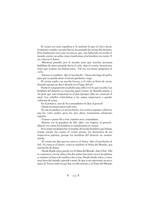 Ï 100 Ï
El viento era muy orgulloso y le molestó lo que el chico decía.
Comenzó a soplar con más fuerza, levantando las arenas del desierto.
Pero finalmente tuvo que reconocer que, aun habiendo recorrido el
mundo entero, no sabía cómo transformar a los hombres en viento. Y
no conocía el Amor.
-Mientras paseaba por el mundo noté que muchas personas
hablaban de amor mirando hacia el cielo -dijo el viento, furioso por
tener que aceptar sus limitaciones-. Tal vez sea mejor preguntar al
cielo.
-Entonces ayúdame -dijo el muchacho-. Llena este lugar de polvo
para que yo pueda mirar al sol sin quedarme ciego.
El viento sopló con mucha fuerza, y el cielo se llenó de arena,
dejando apenas un disco dorado en el lugar del sol.
Desdeel campamento resultaba muy difícil ver lo que sucedía. Los
hombres del desierto ya conocían aquel viento. Se llamaba simún, y
era peor que una tempestad en el mar (porque ellos no conocían el
mar). Los caballos relinchaban y las armas empezaron a quedar
cubiertas de arena.
En el peñasco, uno de los comandantes le dijo al general:
-Quizá sea mejor parar todo esto.
Ya casi no podían ver al muchacho. Los rostros seguían cubiertos
por los velos azules, pero los ojos ahora transmitían solamente
espanto.
-Vamos a poner fin a esto -insistió otro comandante.
-Quiero ver la grandeza de Alá -dijo, con respeto, el general-.
Quiero ver cómo los hombres se transforman en viento.
Pero anotó mentalmente el nombre de los dos hombres que habían
tenido miedo. En cuanto el viento parase, los destituiría de sus
respectivos puestos, porque los hombres del desierto no sienten
miedo.
-El viento me dijo que tú conoces el Amor -dijo el muchacho al
Sol-. Si conoces el Amor, conoces también el Alma del Mundo, que
está hecha de Amor.
-Desdedonde estoy puedo ver el Alma del Mundo -dijo el Sol-. Ella
se comunica con mi alma y los dos juntos hacemos crecer las plantas
y caminar en busca de sombra a las ovejas. Desde donde estoy, y estoy
muy lejos del mundo, aprendí a amar. Sé que si me aproximo un poco
más a la Tierra, todo lo que hay en ella morirá, y el Alma del Mundo
 