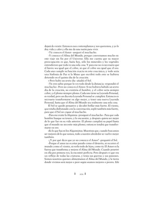 Ï 101 Ï
dejará de existir. Entonces nos contemplamos y nos queremos, y yo le
doy vida y calor y ella me da una razón para vivir.
-Tú conoces el Amor -aseguró el muchacho.
-Y conozco el Alma del Mundo, porque conversamos mucho en
este viaje sin fin por el Universo. Ella me cuenta que su mayor
preocupación es que, hasta hoy, sólo los minerales y los vegetales
entendieron que todo es una sola cosa. Y para eso no es necesario que
el hierro sea igual que el cobre, ni que el cobre sea igual que el oro.
Cada uno cumple su función exacta en esta cosa única, y todo sería
una Sinfonía de Paz si la Mano que escribió todo esto se hubiera
detenido en el quinto día de la creación.
» Pero hubo un sexto día -añadió el Sol.
-Tú eres sabio porque lo ves todo desde la distancia -respondió el
muchacho-. Pero no conoces el Amor. Si no hubiera habido un sexto
día de la creación, no existiría el hombre, y el cobre sería siempre
cobre, y el plomo siempre plomo. Cada uno tiene su Leyenda Personal,
es verdad, pero un día esta Leyenda Personal se cumplirá. Entonces es
necesario transformarse en algo mejor, y tener una nueva Leyenda
Personal, hasta que el Alma del Mundo sea realmente una sola cosa.
El Sol se quedó pensativo y decidió brillar más fuerte. El viento,
queestaba disfrutando con la conversación, sopló también más fuerte,
para que el Sol no cegase al muchacho.
-Para eso existe la Alquimia -prosiguió el muchacho-. Para que cada
hombre busque su tesoro, y lo encuentre, y después quiera ser mejor
de lo que fue en su vida anterior. El plomo cumplirá su papel hasta
que el mundo no necesite más plomo; entonces tendrá que transfor-
marse en oro.
»Es lo que hacen los Alquimistas. Muestran que, cuando buscamos
ser mejores delo que somos, todo a nuestro alrededor se vuelve mejor
también.
-¿Y por qué dices que yo no conozco el Amor? -preguntó el Sol.
-Porque el amor no es estar parado como el desierto, ni recorrer el
mundo como el viento, ni verlo todo de lejos, como tú. El Amor es la
fuerza que transforma y mejora el Alma del Mundo. Cuando penetré
en ella por primera vez, la encontré perfecta. Pero después vi que era
un reflejo de todas las criaturas, y tenía sus guerras y sus pasiones.
Somos nosotros quienes alimentamos el Alma del Mundo, y la tierra
donde vivimos será mejor o peor según seamos mejores o peores. Ahí
 