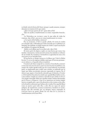 Ï 102 Ï
es donde entra la fuerza del Amor, porque cuando amamos, siempre
deseamos ser mejores de lo que somos.
-¿Qué es lo que quieres de mí? -quiso saber el Sol.
-Que me ayudes a transformarme en viento -respondió el mucha-
cho.
-La Naturaleza me reconoce como la más sabia de todas las
criaturas -dijo el Sol-, pero no sé cómo transformarte en viento.
-¿Con quién debo hablar, entonces?
Por un momento, el Sol se quedó callado. El viento lo estaba
escuchando todo, y difundiría por todo el mundo que su sabiduría era
limitada. Sin embargo, no había manera de eludir a aquel muchacho
que hablaba el Lenguaje del Mundo.
-Habla con la Mano que lo escribió todo -dijo el Sol.
El viento gritó de alegría y sopló con más fuerza que nunca. Las
tiendas comenzaron a arrancarse de la arena y los animales se soltaron
de sus riendas. En el peñasco, los hombres se agarraban los unos a los
otros para no ser lanzados lejos.
El muchacho se dirigió entonces a la Mano que Todo lo Había
Escrito.Y, en vez de empezar a hablar, sintió que el Universo permane-
cía en silencio, y él guardó silencio también.
Una fuerza de Amor surgió de su corazón y el muchacho comenzó
a rezar. Era una oración nueva, pues era una oración sin palabras y sin
ruegos. No estaba agradeciendo que las ovejas hubieran encontrado
pasto, ni implorando para vender más cristales, ni pidiendo que la
mujer que había encontrado estuviese esperando su regreso. En el
silencio que siguió, el muchacho entendió que el desierto, el viento
y el Sol también buscaban las señales que aquella Mano había escrito,
y procuraban cumplir sus caminos y entender lo que estaba escrito en
una simple esmeralda. Sabía que aquellas señales estaban diseminadas
por la Tierra y el Espacio, y que en su apariencia no tenían ningún
motivo ni significado, y que ni los desiertos, ni los vientos, ni los soles
ni los hombres sabían por qué habían sido creados. Pero aquella Mano
tenía un motivo para todo ello, y sólo ella era capaz de operar
milagros, de transformar océanos en desiertos y hombres en viento.
Porque sólo ella entendía que un designio mayor empujaba al
Universo hacia un punto donde los seis días de la creación se
transformarían en la Gran Obra.
 