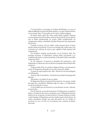 Ï 103 Ï
Y el muchacho se sumergió en el Alma del Mundo y vio que el
Alma del Mundo era parte del Alma de Dios, y vio que el Alma de Dios
era su propia alma. Y que podía, por lo tanto, realizar milagros.
El simún sopló aquel día como jamás había soplado. Durante
muchas generaciones los árabes contaron la leyenda de un muchacho
que se había transformado en viento, había semidestruido un
campamento militar y desafiado el poder del general más importante
del ejército.
Cuando el simún cesó de soplar, todos miraron hacia el lugar
donde estaba el muchacho. Ya no se encontraba allí; estaba junto a un
centinela casi cubierto de arena y que vigilaba el lado opuesto del
campamento.
Los hombres estaban aterrorizados con la brujería. Sólo dos
personas sonreían: el Alquimista, porque había encontrado a su
verdadero discípulo, y el general porque el discípulo había entendido
la gloria de Dios.
A1 día siguiente, el general se despidió del muchacho y del
Alquimista y ordenó que una escolta los acompañara hasta donde ellos
quisieran.
Viajaron todo el día. A1 atardecer llegaron frente a un monasterio
copto. El Alquimista despidió a la escolta y bajó del caballo.
-A partir de aquí seguirás solo -dijo-. Dentro de tres horas llegarás
a las Pirámides.
-Gracias -dijo el muchacho-. Usted me ha enseñado el Lenguaje del
Mundo.
-Me limité a recordarte lo que ya sabías.
El Alquimista llamó a la puerta del monasterio. Un monje vestido
de negro fue a atenderles. Hablaron algo en copto, y el Alquimista
invitó al muchacho a entrar.
-Le he pedido que me presten la cocina durante un rato -informó
al muchacho.
Fueron hasta la cocina del monasterio. El Alquimista encendió el
fuego y el monje le dio un poco de plomo, que el Alquimista derritió
dentro de un recipiente circular de hierro. Cuando el plomo se hubo
vuelto líquido, el Alquimista sacó de su bolsa aquel extraño huevo de
vidrio amarillento. Raspó una capa del grosor de un cabello, la
envolvió en cera y la tiró en el recipiente que contenía el plomo
derretido.
 